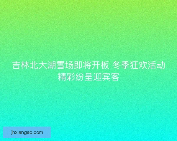 吉林北大湖雪场即将开板 冬季狂欢活动精彩纷呈迎宾客