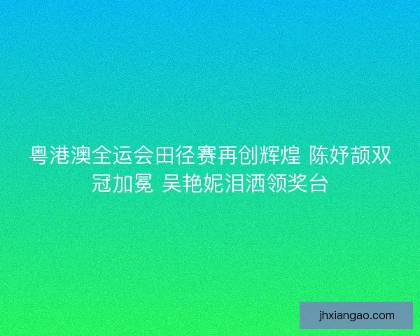 粤港澳全运会田径赛再创辉煌 陈妤颉双冠加冕 吴艳妮泪洒领奖台