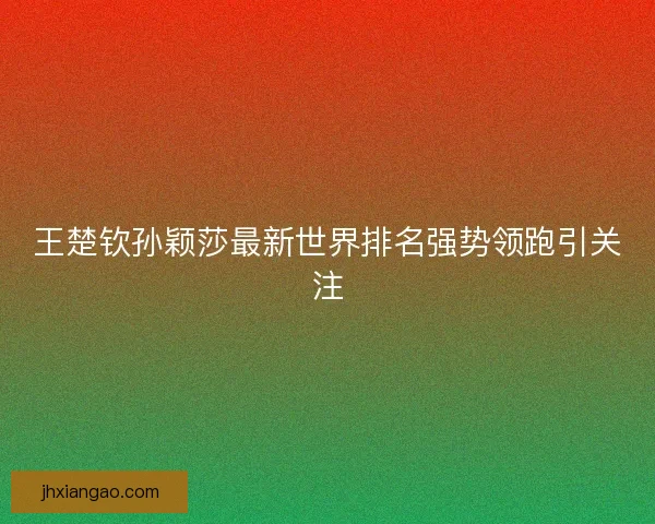 王楚钦孙颖莎最新世界排名强势领跑引关注