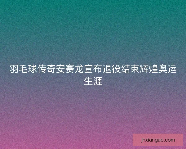羽毛球传奇安赛龙宣布退役结束辉煌奥运生涯