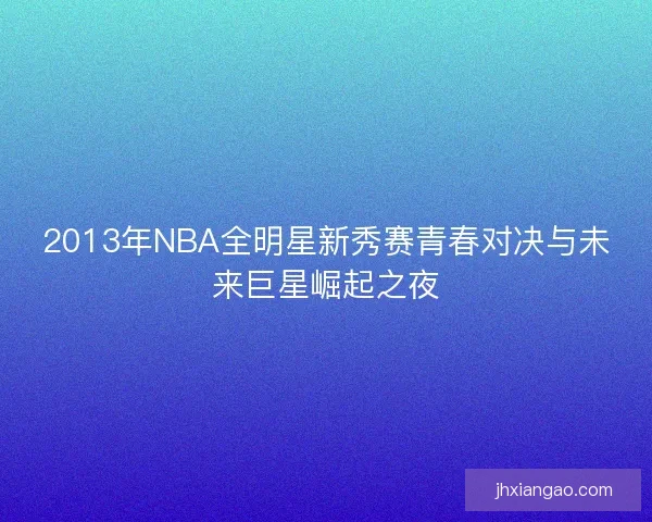 2013年NBA全明星新秀赛青春对决与未来巨星崛起之夜 2013年NBA全明星新秀赛青春对决与未来巨星崛起之夜