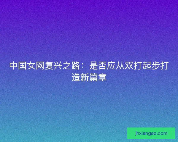 中国女网复兴之路:是否应从双打起步打造新篇章 中国女网复兴之路:是否应从双打起步打造新篇章