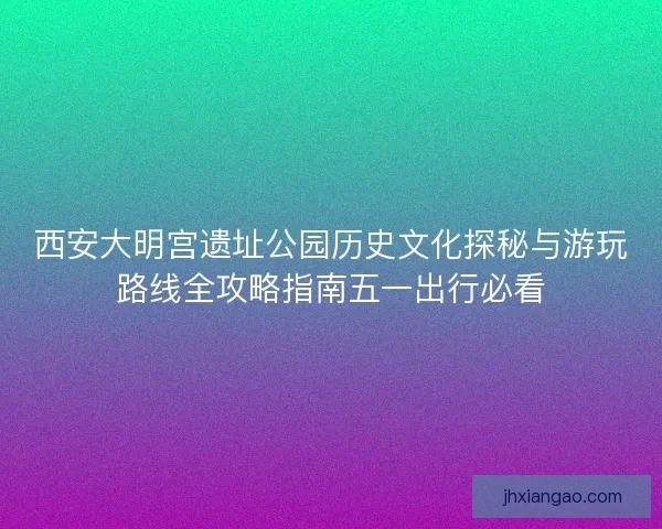 西安大明宫遗址公园历史文化探秘与游玩路线全攻略指南五一出行必看 西安大明宫遗址公园历史文化探秘与游玩路线全攻略指南五一出行必看