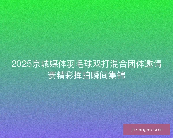 2025京城媒体羽毛球双打混合团体邀请赛精彩挥拍瞬间集锦