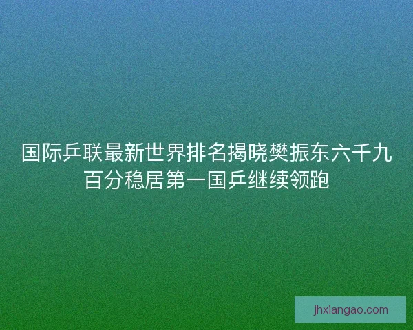 国际乒联最新世界排名揭晓樊振东六千九百分稳居第一国乒继续领跑 国际乒联最新世界排名揭晓樊振东六千九百分稳居第一国乒继续领跑