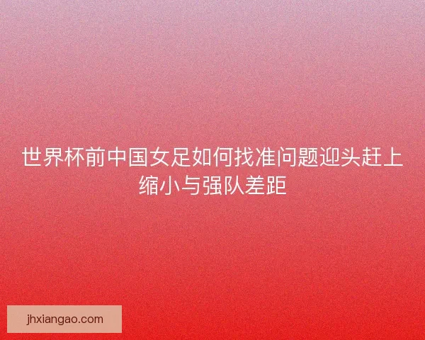 世界杯前中国女足如何找准问题迎头赶上缩小与强队差距 世界杯前中国女足如何找准问题迎头赶上缩小与强队差距