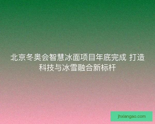 北京冬奥会智慧冰面项目年底完成 打造科技与冰雪融合新标杆 北京冬奥会智慧冰面项目年底完成 打造科技与冰雪融合新标杆