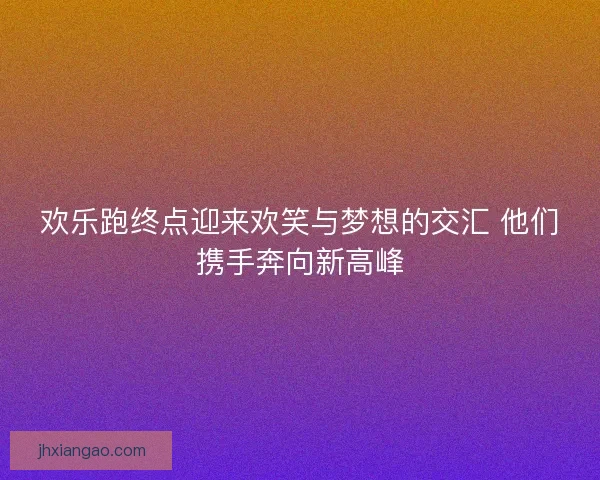 欢乐跑终点迎来欢笑与梦想的交汇 他们携手奔向新高峰 欢乐跑终点迎来欢笑与梦想的交汇 他们携手奔向新高峰