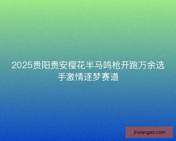 2025贵阳贵安樱花半马鸣枪开跑万余选手激情逐梦赛道 2025贵阳贵安樱花半马鸣枪开跑万余选手激情逐梦赛道
