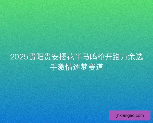 2025贵阳贵安樱花半马鸣枪开跑万余选手激情逐梦赛道 2025贵阳贵安樱花半马鸣枪开跑万余选手激情逐梦赛道