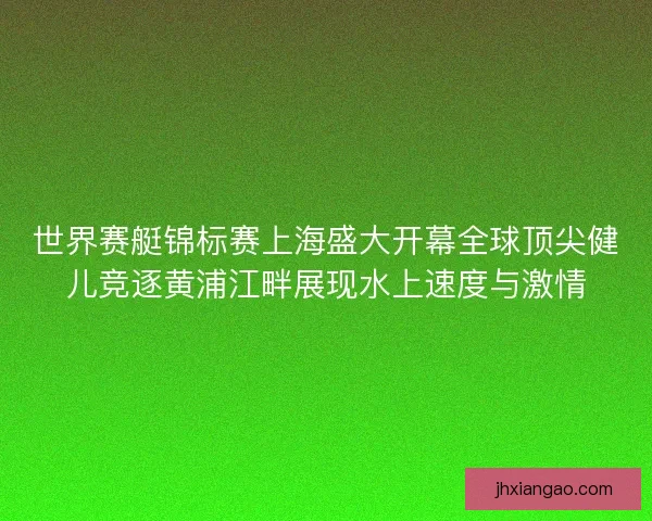世界赛艇锦标赛上海盛大开幕全球顶尖健儿竞逐黄浦江畔展现水上速度与激情 世界赛艇锦标赛上海盛大开幕全球顶尖健儿竞逐黄浦江畔展现水上速度与激情