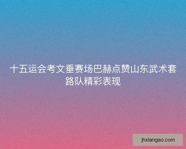 十五运会考文垂赛场巴赫点赞山东武术套路队精彩表现 十五运会考文垂赛场巴赫点赞山东武术套路队精彩表现
