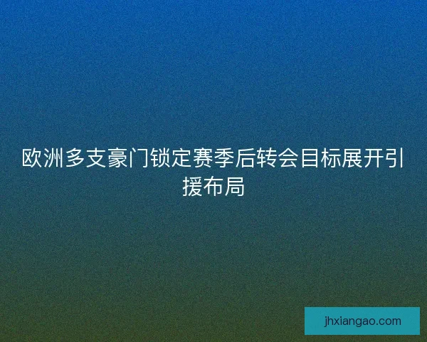 欧洲多支豪门锁定赛季后转会目标展开引援布局 欧洲多支豪门锁定赛季后转会目标展开引援布局