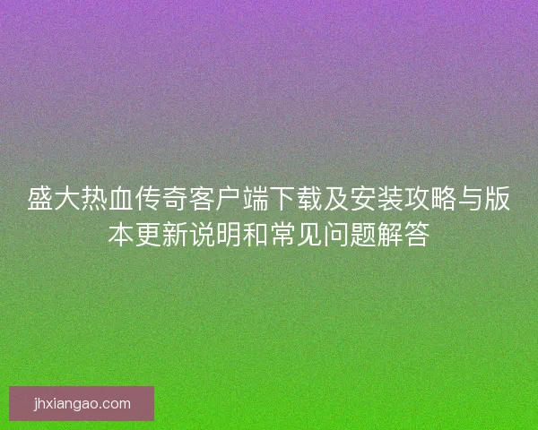 盛大热血传奇客户端下载及安装攻略与版本更新说明和常见问题解答 盛大热血传奇客户端下载及安装攻略与版本更新说明和常见问题解答
