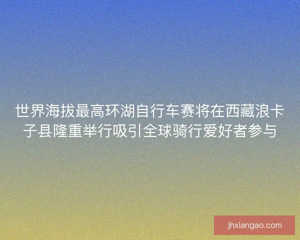 世界海拔最高环湖自行车赛将在西藏浪卡子县隆重举行吸引全球骑行爱好者参与 世界海拔最高环湖自行车赛将在西藏浪卡子县隆重举行吸引全球骑行爱好者参与
