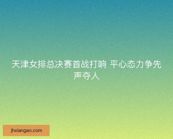 天津女排总决赛首战打响 平心态力争先声夺人 天津女排总决赛首战打响 平心态力争先声夺人