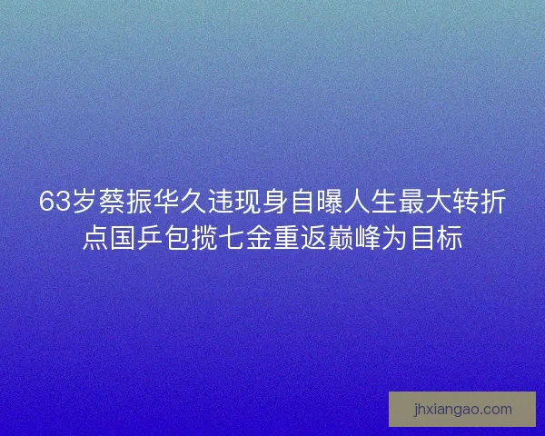 63岁蔡振华久违现身自曝人生最大转折点国乒包揽七金重返巅峰为目标 63岁蔡振华久违现身自曝人生最大转折点国乒包揽七金重返巅峰为目标