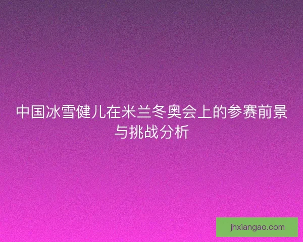 中国冰雪健儿在米兰冬奥会上的参赛前景与挑战分析 中国冰雪健儿在米兰冬奥会上的参赛前景与挑战分析