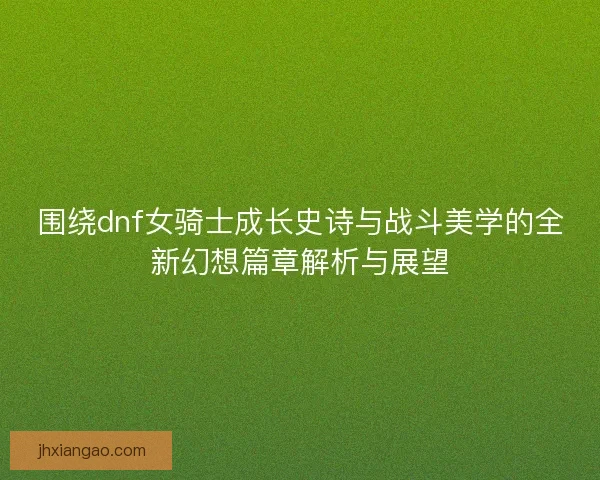 围绕dnf女骑士成长史诗与战斗美学的全新幻想篇章解析与展望 围绕dnf女骑士成长史诗与战斗美学的全新幻想篇章解析与展望