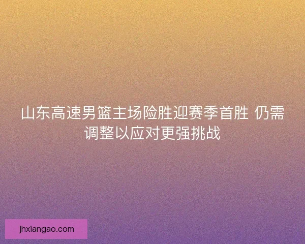 山东高速男篮主场险胜迎赛季首胜 仍需调整以应对更强挑战 山东高速男篮主场险胜迎赛季首胜 仍需调整以应对更强挑战