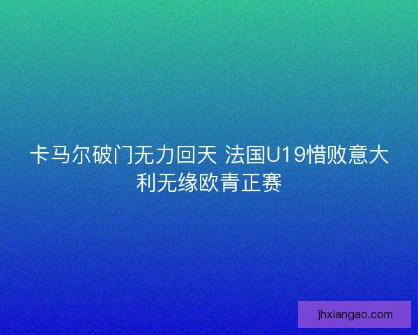 卡马尔破门无力回天 法国U19惜败意大利无缘欧青正赛 卡马尔破门无力回天 法国U19惜败意大利无缘欧青正赛