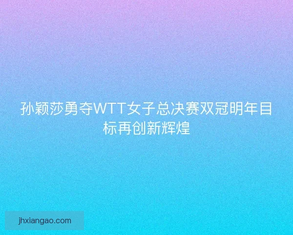 孙颖莎勇夺WTT女子总决赛双冠明年目标再创新辉煌 孙颖莎勇夺WTT女子总决赛双冠明年目标再创新辉煌